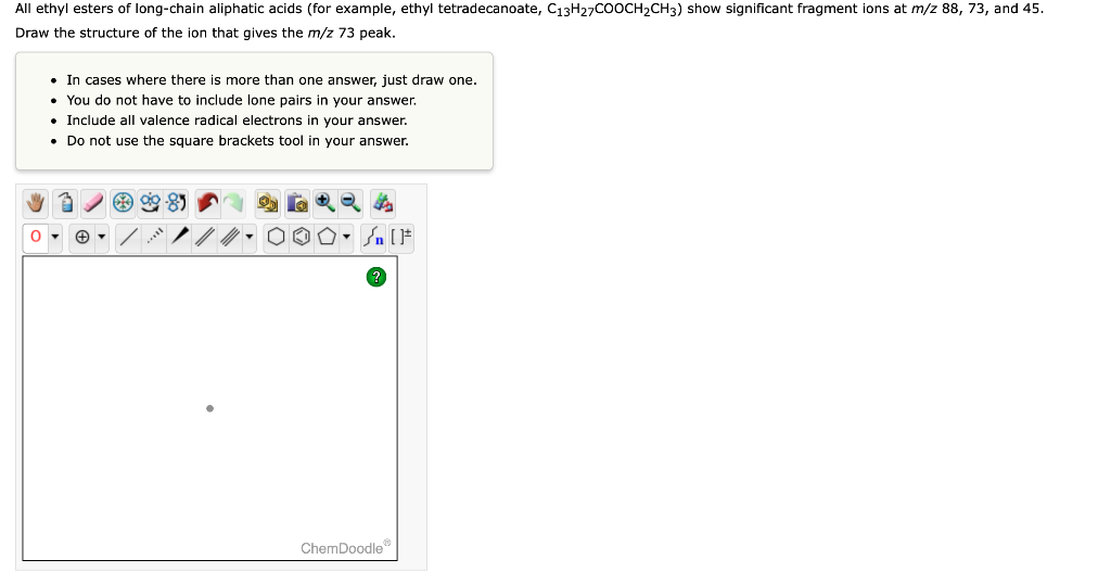 All ethyl esters of long-chain aliphatic acids (for example, ethyl tetradecanoate, C13H27COOCH2CH3) show significant fragment ions at m/z 88, 73, and 45.
Draw the structure of the ion that gives the m/z 73 peak.
• In cases where there is more than one answer, just draw one.
• You do not have to include lone pairs in your answer.
• Include all valence radical electrons in your answer.
• Do not use the square brackets tool in your answer.
ChemDoodle
