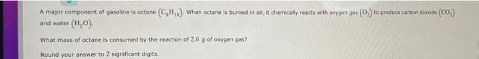 A major component of gasoline is octane (C,H). When octane is burmed in air, It chemically reacts with oxygen gas (0,) to produce carban dioxide (Co.)
and water (H,0).
What mass of octane is consumed by the reaction of 2.6 g of oxygen gas?
Round your answer to 2 significant digits.
