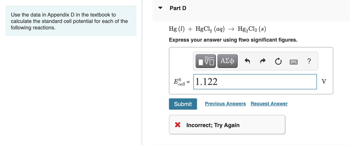 Part D
Use the data in Appendix D in the textbook to
calculate the standard cell potential for each of the
following reactions.
Hg (1) + HgCl, (ag) → Hg,Cl2 (s)
Express your answer using ftwo significant figures.
Πνα ΑΣφ
?
1.122
V
cell
Submit
Previous Answers Request Answer
X Incorrect; Try Again
