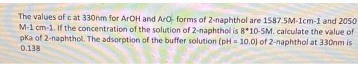 The values of ɛ at 330nm for ArOH and Aro forms of 2-naphthol are 1587.5M-1cm-1 and 2050
M-1 cm-1. If the concentration of the solution of 2-naphthol is 8*10-5M. calculate the value of
pka of 2-naphthol. The adsorption of the buffer solution (pH = 10.0) of 2-naphthol at 330nm is
0.138
