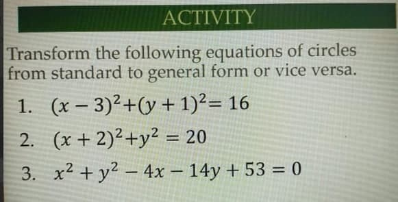 АСTIVITY
Transform the following equations of circles
from standard to general form or vice versa.
1. (x – 3)²+(y + 1)²= 16
2. (x + 2)²+y² = 20
%3D
3. x2 + y2 - 4x – 14y + 53 = 0
