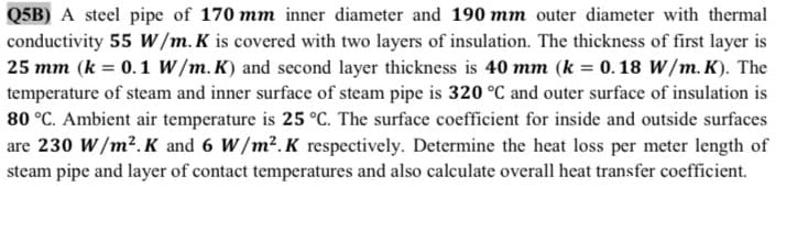 Q5B) A steel pipe of 170 mm inner diameter and 190 mm outer diameter with thermal
conductivity 55 W/m. K is covered with two layers of insulation. The thickness of first layer is
25 mm (k = 0.1 W/m. K) and second layer thickness is 40 mm (k = 0. 18 W/m. K). The
temperature of steam and inner surface of steam pipe is 320 °C and outer surface of insulation is
80 °C. Ambient air temperature is 25 °C. The surface coefficient for inside and outside surfaces
are 230 W/m².K and 6 W/m².K respectively. Determine the heat loss per meter length of
steam pipe and layer of contact temperatures and also calculate overall heat transfer coefficient.
