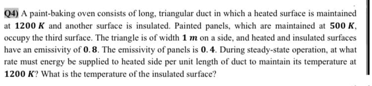 int-baking
consi
long, triangular
iS
at 1200 K and another surface is insulated. Painted panels, which are maintained at 500 K,
occupy the third surface. The triangle is of width 1 m on a side, and heated and insulated surfaces
have an emissivity of 0.8. The emissivity of panels is 0. 4. During steady-state operation, at what
rate must energy be supplied to heated side per unit length of duct to maintain its temperature at
1200 K? What is the temperature of the insulated surface?
