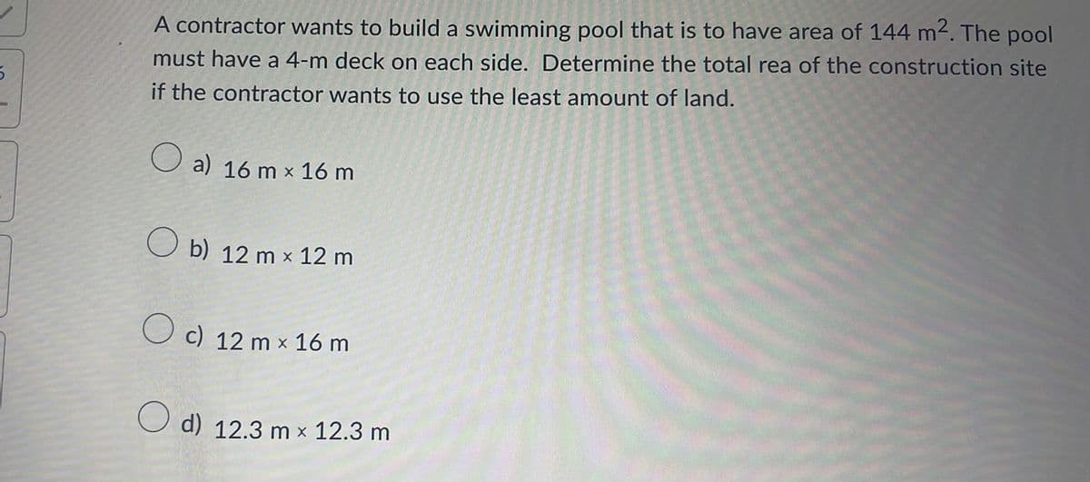 5
A contractor wants to build a swimming pool that is to have area of 144 m². The pool
must have a 4-m deck on each side. Determine the total rea of the construction site
if the contractor wants to use the least amount of land.
a) 16 m x 16 m
Ob) 12 m x 12 m
O c) 12 m x 16 m
O d) 12.3 m x 12.3 m