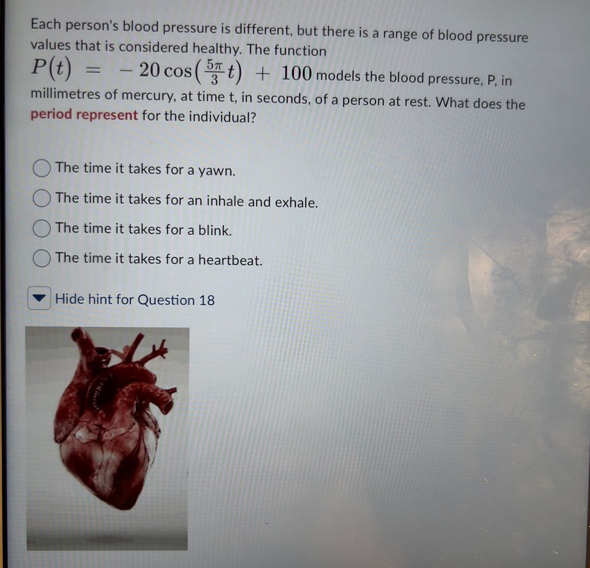 Each person's blood pressure is different, but there is a range of blood pressure
values that is considered healthy. The function
P (t) = - 20 cos
20 cos (5 t) + 100 models the blood pressure, P, in
millimetres of mercury, at time t, in seconds, of a person at rest. What does the
period represent for the individual?
The time it takes for a yawn.
The time it takes for an inhale and exhale.
The time it takes for a blink.
The time it takes for a heartbeat.
Hide hint for Question 18