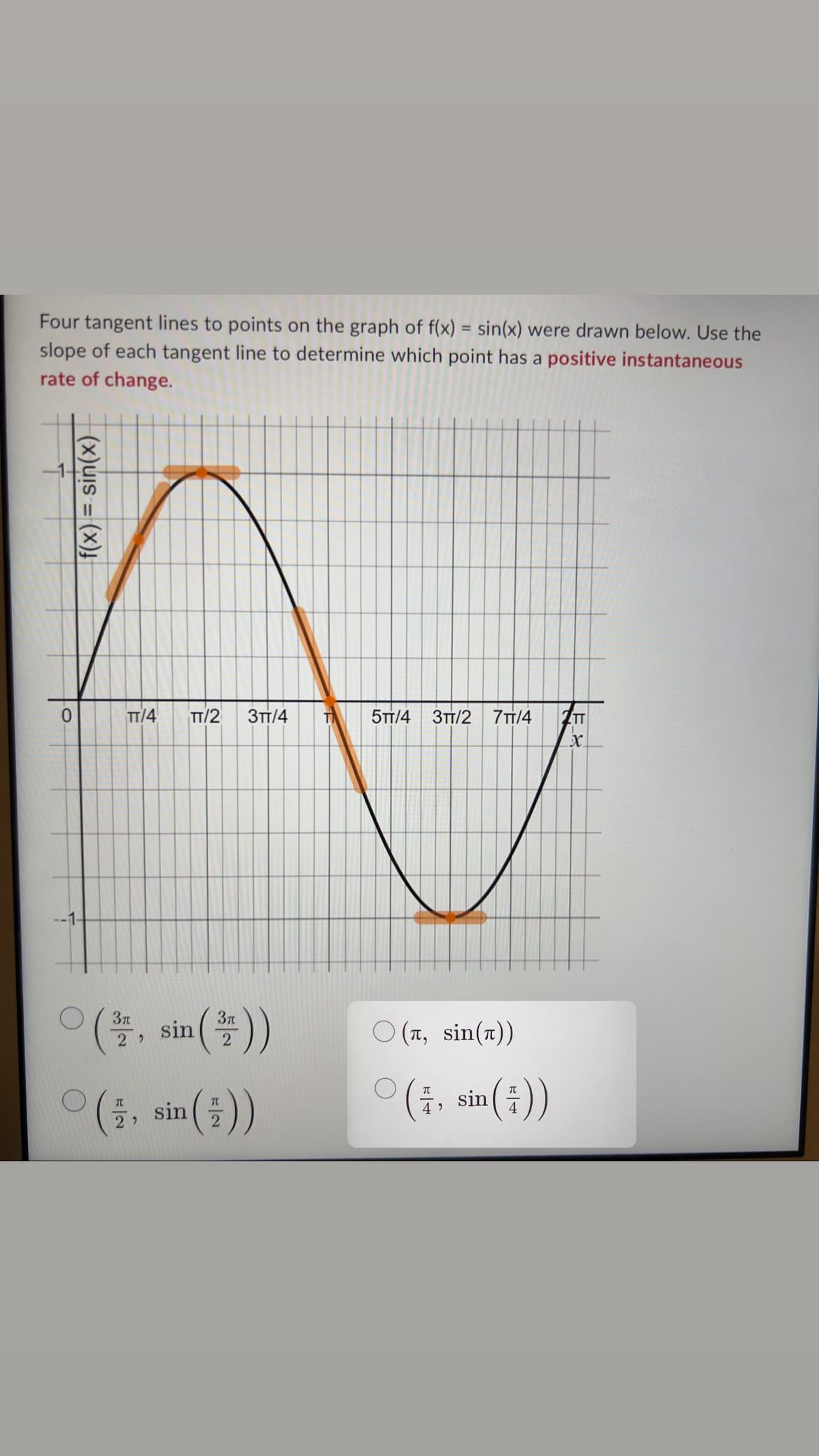 Four tangent lines to points on the graph of f(x) = sin(x) were drawn below. Use the
slope of each tangent line to determine which point has a positive instantaneous
rate of change.
0
f(x) = sin(x)
TT/4 TT/2 3TT/4
(sin())
TL
22
sin
2
5TT/4 3TT/2
7TT/4 ZTT
X
(л, sin())
(7, sin())