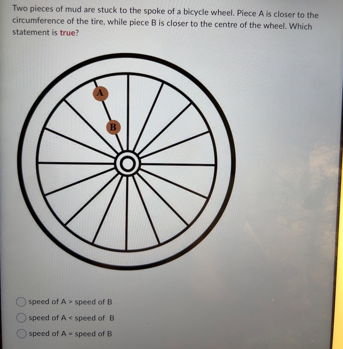 Two pieces of mud are stuck to the spoke of a bicycle wheel. Piece A is closer to the
circumference of the tire, while piece B is closer to the centre of the wheel. Which
statement is true?
A
B
O speed of A > speed of B
O speed of A < speed of B
speed of A = speed of B