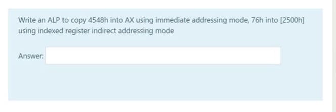 Write an ALP to copy 4548h into AX using immediate addressing mode, 76h into [2500h]
using indexed register indirect addressing mode
Answer:
