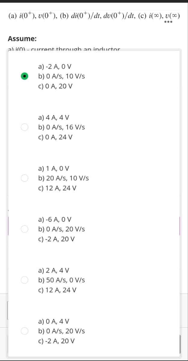 (a) i(0*), v(0*), (b) di(0*)/dt, dv(0*)/dt, (c) i(∞), v(∞)
Assume:
a) i(0) - current through an inductor
a) -2 A, 0 V
b) 0 A/s, 10 V/s
c) 0 A, 20 V
a) 4 A, 4 V
b) 0 A/s, 16 V/s
c) 0 A, 24 V
a) 1 A, O V
b) 20 A/s, 10 V/s
c) 12 A, 24 V
a) -6 A, 0 V
b) 0 A/s, 20 V/s
c) -2 A, 20 V
a) 2 A, 4 V
b) 50 A/S, 0 V/s
c) 12 A, 24 V
a) 0 A, 4 V
b) 0 A/s, 20 V/s
c) -2 A, 20 V