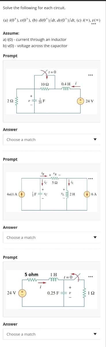 Solve the following for each circuit.
(a) i(0¹), v(0¹), (b) di(0*)/dt, dv(0*)/dt, (c) i(*), v(∞)
...
Assume:
a) i(0) - current through an inductor
b) v(0) - voltage across the capacitor
Prompt
2922
Answer
Choose a match
Prompt
4u(1) A (+
Answer
Prompt
Choose a match
24 V
Answer
V 20 F
X1=0
5 ohm
ww
1022
+
F="C
Choose a match
IR VR
ic 59
1 H
m
0.25 F
0.4 H
i
+
132 H
t=0
+
(+) 24 V
…..
6 A
...
ΤΩ