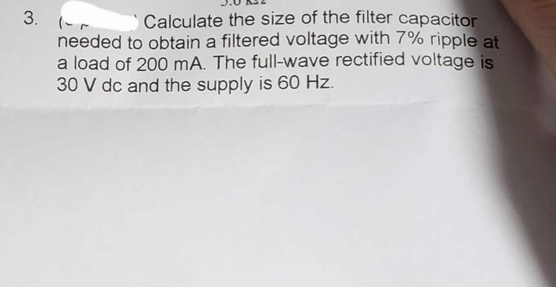 3. -
Calculate the size of the filter capacitor
needed to obtain a filtered voltage with 7% ripple at
a load of 200 mA. The full-wave rectified voltage is
30 V dc and the supply is 60 Hz.