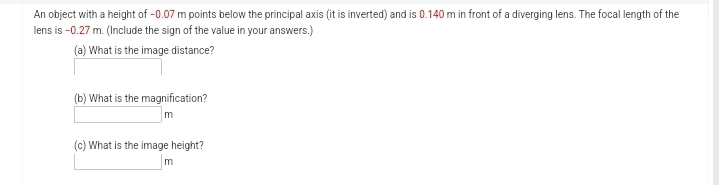 An object with a height of -0.07 m points below the principal axis (it is inverted) and is 0.140 m in front of a diverging lens. The focal length of the
lens is -0.27 m. (Include the sign of the value in your answers.)
(a) What is the image distance?
(b) What is the magnification?
m
(c) What is the image height?
m