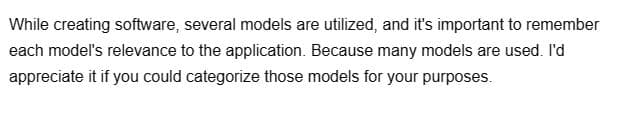 While creating software, several models are utilized, and it's important to remember
each model's relevance to the application. Because many models are used. I'd
appreciate it if you could categorize those models for your purposes.