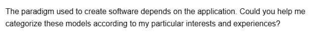 The paradigm used to create software depends on the application. Could you help me
categorize these models according to my particular interests and experiences?
