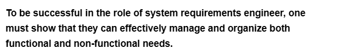 To be successful in the role of system requirements engineer, one
must show that they can effectively manage and organize both
functional and non-functional needs.