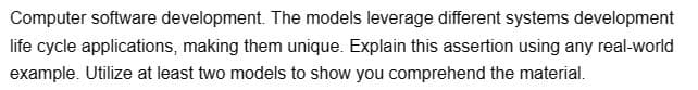 Computer software development. The models leverage different systems development
life cycle applications, making them unique. Explain this assertion using any real-world
example. Utilize at least two models to show you comprehend the material.