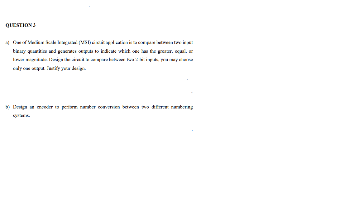 QUESTION 3
a) One of Medium Scale Integrated (MSI) circuit application is to compare between two input
binary quantities and generates outputs to indicate which one has the greater, equal, or
lower magnitude. Design the circuit to compare between two 2-bit inputs, you may choose
only one output. Justify your design.
b) Design an encoder to perform number conversion between two different numbering
systems.
