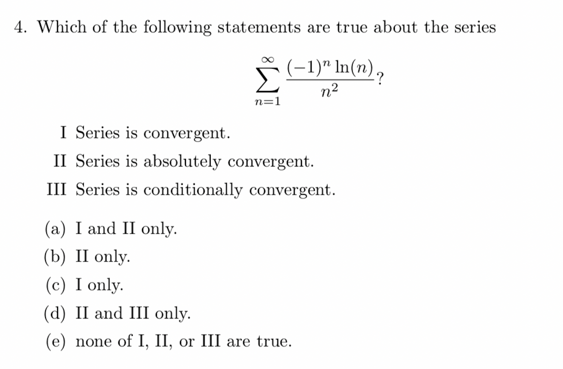 4. Which of the following statements are true about the series
8
n=1
(−1)” ln(n) ?
n²
I Series is convergent.
II Series is absolutely convergent.
III Series is conditionally convergent.
(a) I and II only.
(b) II only.
(c) I only.
(d) II and III only.
(e) none of I, II, or III are true.