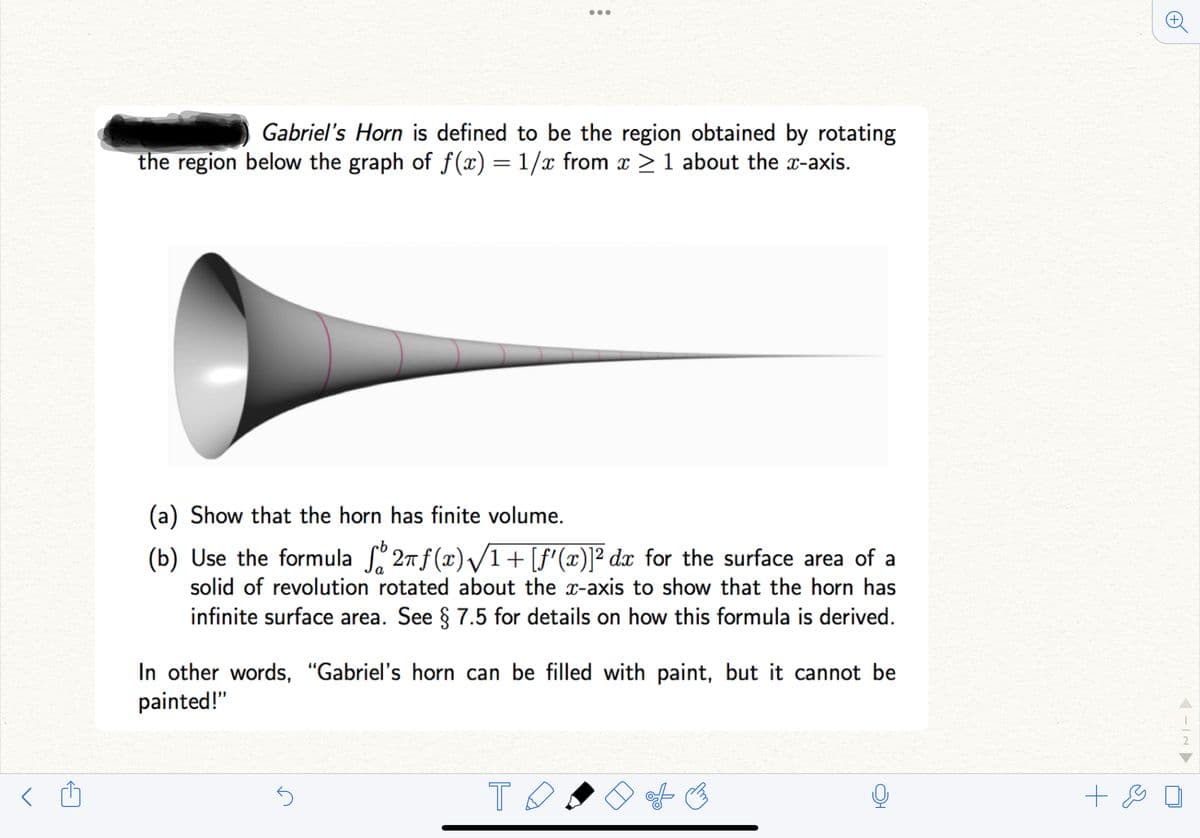 <
Gabriel's Horn is defined to be the region obtained by rotating
the region below the graph of f(x) = 1/x from x ≥ 1 about the x-axis.
●●●
(a) Show that the horn has finite volume.
(b) Use the formula ſº 2πƒ(x)√/1+ [ƒ'(x)]² dx for the surface area of a
solid of revolution rotated about the x-axis to show that the horn has
infinite surface area. See § 7.5 for details on how this formula is derived.
In other words, “Gabriel's horn can be filled with paint, but it cannot be
painted!"
5
то
+ &
-IN ▶