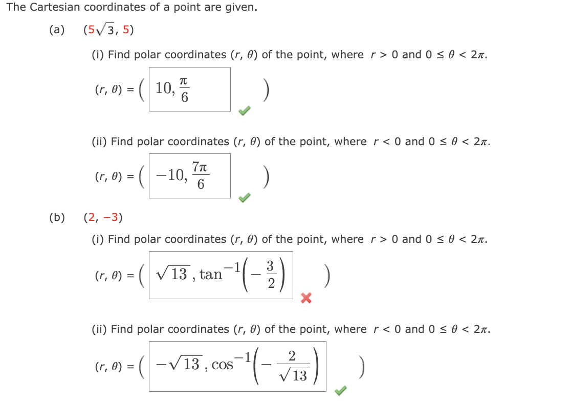 The Cartesian coordinates of a point are given.
(a) (5√/3,5)
(b)
(i) Find polar coordinates (r, 0) of the point, where r> 0 and 0 ≤ 0 < 2π.
(r, 0) = ( 10,
π
(ii) Find polar coordinates (r, 0) of the point, where r < 0 and 0 ≤ 0 < 2π.
7π
(r, 0) = ( −10, 6
(2, -3)
(i) Find polar coordinates (r, 0) of the point, where r> 0 and 0 ≤ 0 < 2.
----
(r, 0) = ( √ 13, tan
3
(r, 0) = (-√ 13, cos
2
(ii) Find polar coordinates (r, 0) of the point, where r < 0 and 0 ≤ 0 < 2π.
2
-¹1 (-√13)