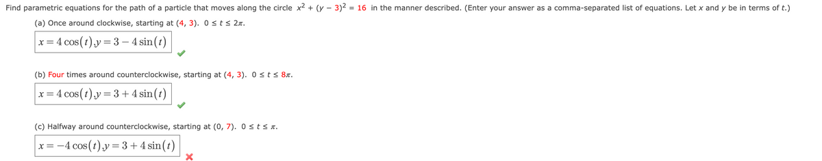 Find parametric equations for the path of a particle that moves along the circle x² + (y − 3)² = 16 in the manner described. (Enter your answer as a comma-separated list of equations. Let x and y be in terms of t.)
(a) Once around clockwise, starting at (4, 3). 0 ≤ t ≤ 2.
x = 4 cos (t), y = 3-4 sin(t)
(b) Four times around counterclockwise, starting at (4, 3). 0 ≤ t ≤ 8.
x = 4 cos (t),y = 3 + 4 sin(t)
(c) Halfway around counterclockwise, starting at (0, 7). 0≤t≤n.
x = −4 cos (t),y = 3+4 sin(t)
X