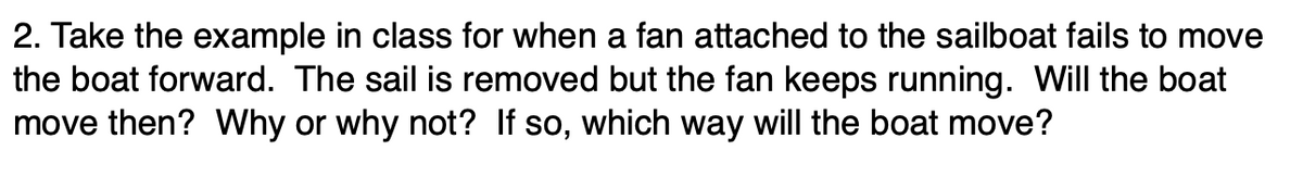 2. Take the example in class for when a fan attached to the sailboat fails to move
the boat forward. The sail is removed but the fan keeps running. Will the boat
move then? Why or why not? If so, which way will the boat move?