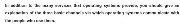 In addition to the many services that operating systems provide, you should give an
explanation of the three basic channels via which operating systems communicate with
the people who use them.