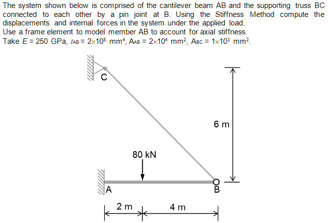 The system shown below is comprised of the cantilever beam AB and the supporting truss BC
connected to each other by a pin joint at B. Using the Stiffness Method compute the
displacements and internal forces in the system under the applied load.
Use a frame element to model member AB to account for axial stiffness.
Take E = 250 GPa, IAB = 2x10 mm4, AAB = 2x104 mm², Aec = 1x10³ mm².
A
80 KN
2 m
*
4 m
6 m
OB