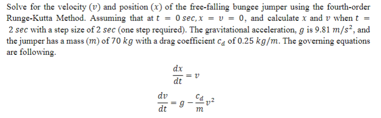 Solve for the velocity (v) and position (x) of the free-falling bungee jumper using the fourth-order
Runge-Kutta Method. Assuming that at t = 0 sec, x = v= 0, and calculate x and v when t =
2 sec with a step size of 2 sec (one step required). The gravitational acceleration, g is 9.81 m/s², and
the jumper has a mass (m) of 70 kg with a drag coefficient ca of 0.25 kg/m. The governing equations
are following.
dv
dt
dx
dt
g
||
m