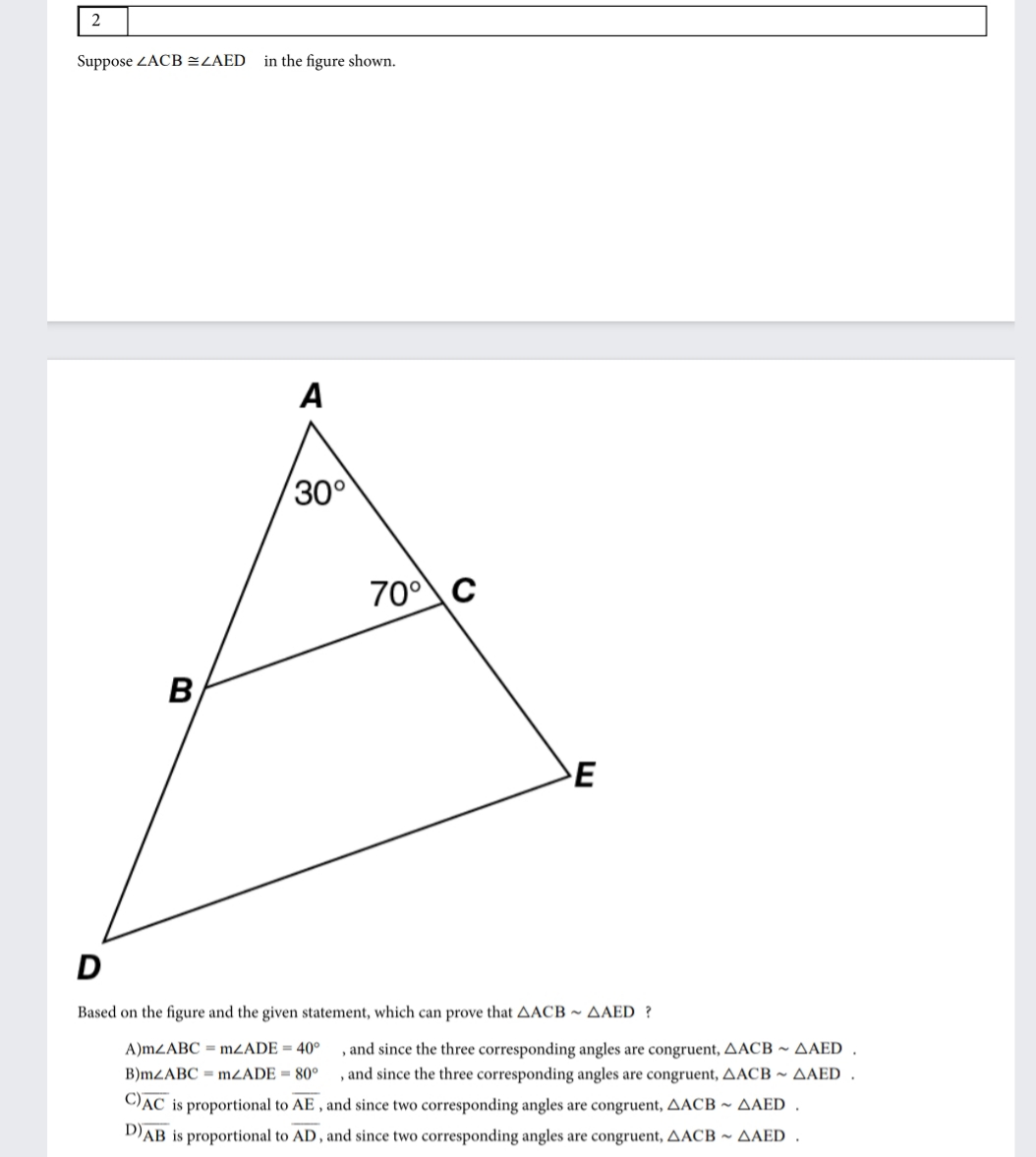 2
Suppose ZACB EZAED
in the figure shown.
A
300
70°C
B
E
D
Based on the figure and the given statement, which can prove that AACB ~ AAED ?
A)MZABC = MZADE = 40°
, and since the three corresponding angles are congruent, AACB ~ AAED
B)MZABC = MZADE = 80°
, and since the three corresponding angles are congruent, AACB ~ AAED
C)AC is proportional to AE , and since two corresponding angles are congruent, AACB ~ AAED .
DAB is proportional to AD , and since two corresponding angles are congruent, AACB ~ AAED .
