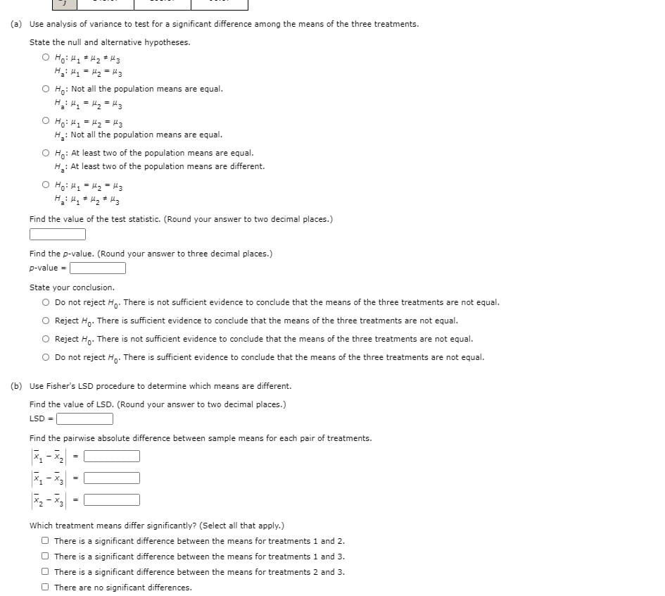 (a) Use analysis of variance to test for a significant difference among the means of the three treatments.
State the null and alternative hypotheses.
H: M = Hz = Hg
: Not all the population means are equal.
Ho
O Hoi H1 = H2 = Hz
H: Not all the population means are equal.
O Ho: At least two of the population means are equal.
: At least two of the population means are different.
E = Zy = T :H
Find the value of the test statistic. (Round your answer to two decimal places.)
Find the p-value. (Round your answer to three decimal places.)
p-value =
State your conclusion.
O Do not reject Ho. There is not sufficient evidence to conclude that the means of the three treatments are not equal.
Reject H.. There is sufficient evidence to conclude that the means of the three treatments are not equal.
Reject H.. There is not sufficient evidence to conclude that the means of the three treatments are not equal.
Do not reject H,. There is sufficient evidence to conclude that the means of the three treatments are not equal.
(b) Use Fisher's LSD procedure to determine which means are different.
Find the value of LSD. (Round your answer to two decimal places.)
LSD =
Find the pairwise absolute difference between sample means for each pair of treatments.
-
2 - X
Which treatment means differ significantly? (Select all that apply.)
O There is a significant difference between the means for treatments 1 and 2.
There is a significant difference between the means for treatments 1 and 3.
There is a significant difference between the means for treatments 2 and 3.
There are no significant differences.
