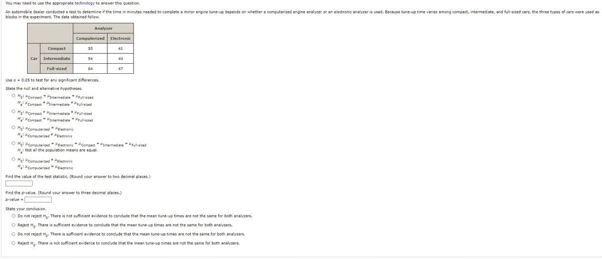 You may need to use the appropriate technology to answer this question.
An automobile dealer conducted a test to determine if the time in minutes needed to complete a minor engine tune-up depends on whether a computerized engine analyzer or an electronic analyzer is used. Because tune-up time varies among compact, intermediate, and full-sized cars, the three types of cars were used as
blocks in the experiment. The data obtained follow.
Analyzer
Computerized
Electronic
Compact
50
41
Car
Intermediate
54
44
Full-sized
64
47
Use a = 0.05 to test for any significant differences.
State the null and alternative hypotheses.
O Ho: MCompact = "Intermediate = HFull-sized
H: "Compact * "Intermediate * "Full-sized
O Ho: "Compact * "Intermediate * HFull-sized
H: "Compact "Intermediate = "Full-sized
O Ho: Computerized = HElectronic
H: "Computerized * HElectronic
O Ho: "Computerized = HElectronic = "Compact = Intermediate = Full-sized
H: Not all the population means are equal.
O Ho: HComputerized * HElectronic
H: "Computerized = "Electronic
Find the value of the test statistic. (Round your answer to two decimal places.)
Find the p-value. (Round your answer to three decimal places.)
p-value =
State your conclusion.
O Do not reject H.. There is not sufficient evidence to conclude that the mean tune-up times are not the same for both analyzers.
O Reject H.. There is sufficient evidence to conclude that the mean tune-up times are not the same for both analyzers.
O Do not reject Ho. There is sufficient evidence to conclude that the mean tune-up times are not the same for both analyzers.
O Reject H,. There is not sufficient evidence to conclude that the mean tune-up times are not the same for both analyzers.
