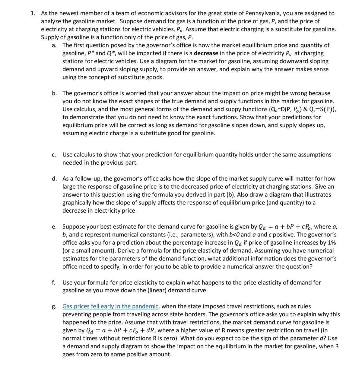 1. As the newest member of a team of economic advisors for the great state of Pennsylvania, you are assigned to
analyze the gasoline market. Suppose demand for gas is a function of the price of gas, P, and the price of
electricity at charging stations for electric vehicles, Po. Assume that electric charging is a substitute for gasoline.
Supply of gasoline is a function only of the price of gas, P.
The first question posed by the governor's office is how the market equilibrium price and quantity of
gasoline, P* and Q*, will be impacted if there is a decrease in the price of electricity P. at charging
stations for electric vehicles. Use a diagram for the market for gasoline, assuming downward sloping
demand and upward sloping supply, to provide an answer, and explain why the answer makes sense
using the concept of substitute goods.
а.
b. The governor's office is worried that your answer about the impact on price might be wrong because
you do not know the exact shapes of the true demand and supply functions in the market for gasoline.
Use calculus, and the most general forms of the demand and suppy functions (Qd=D(P, P.) & Qs=S(P)),
to demonstrate that you do not need to know the exact functions. Show that your predictions for
equilibrium price will be correct as long as demand for gasoline slopes down, and supply slopes up,
assuming electric charge is a substitute good for gasoline.
Use calculus to show that your prediction for equilibrium quantity holds under the same assumptions
needed in the previous part.
С.
d. As a follow-up, the governor's office asks how the slope of the market supply curve will matter for how
large the response of gasoline price is to the decreased price of electricity at charging stations. Give an
answer to this question using the formula you derived in part (b). Also draw a diagram that illustrates
graphically how the slope of supply affects the response of equilibrium price (and quantity) to a
decrease in electricity price.
e. Suppose your best estimate for the demand curve for gasoline is given by Qa = a + bP +cPo, where a,
b, and c represent numerical constants (i.e., parameters), with b<0 and a and c positive. The governor's
office asks you for a prediction about the percentage increase in Qa if price of gasoline increases by 1%
(or a small amount). Derive a formula for the price elasticity of demand. Assuming you have numerical
estimates for the parameters of the demand function, what additional information does the governor's
office need to specify, in order for you to be able to provide a numerical answer the question?
Use your formula for price elasticity to explain what happens to the price elasticity of demand for
gasoline as you move down the (linear) demand curve.
f.
Gas prices fell early in the pandemic, when the state imposed travel restrictions, such as rules
preventing people from traveling across state borders. The governor's office asks you to explain why this
happened to the price. Assume that with travel restrictions, the market demand curve for gasoline is
given by Qd = a + bP + cP, + dR, where a higher value of R means greater restriction on travel (in
g.
normal times without restrictions R is zero). What do you expect to be the sign of the parameter d? Use
a demand and supply diagram to show the impact on the equilibrium in the market for gasoline, when R
goes from zero to some positive amount.
