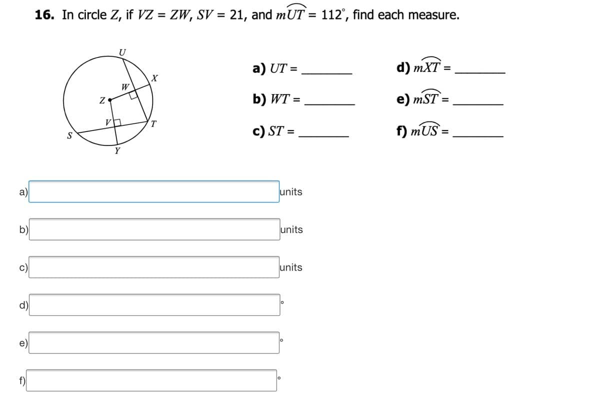 16. In circle Z, if VZ = ZW, SV = 21, and mUT = 112°, find each measure.
%3D
U
a) UT =
d) mXT
b) WT =
e) mST =
%3D
%D
V
T.
c) ST =
f) mUS =
Y
a)
units
b)
units
units
f)
