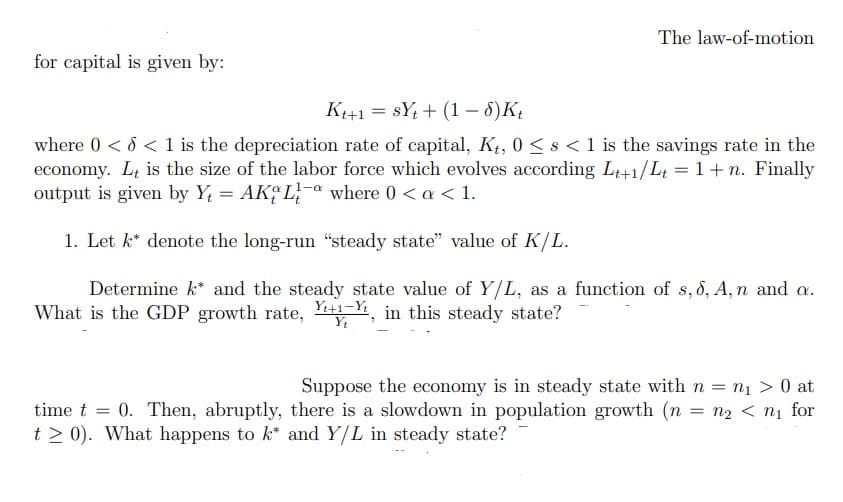 for capital is given by:
The law-of-motion
Kt+1 SYt + (1 - 6) Kt
where 0 < d < 1 is the depreciation rate of capital, Kt, 0 < s <1 is the savings rate in the
economy. It is the size of the labor force which evolves according Lt+1/Lt = 1 + n. Finally
output is given by Y = AKaLa where 0 < a < 1.
1. Let k denote the long-run "steady state" value of K/L.
Determine k* and the steady state value of Y/L, as a function of s, 8, A,n and a.
What is the GDP growth rate, +1, in this steady state?
Yt
Suppose the economy is in steady state with n = n₁ > 0 at
time t= 0. Then, abruptly, there is a slowdown in population growth (n = n₂ < n₁ for
t > 0). What happens to k* and Y/L in steady state?