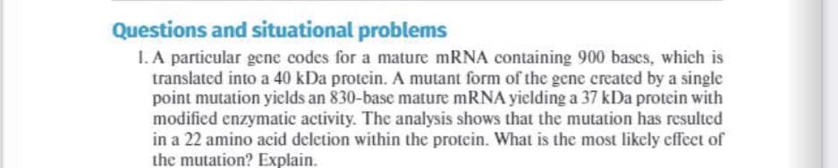 Questions and situational problems
I. A particular gene codes for a mature mRNA containing 900 bases, which is
translated into a 40 kDa protein. A mutant form of the gene created by a single
point mutation yields an 830-base mature mRNA yielding a 37 kDa protein with
modified enzymatic activity. The analysis shows that the mutation has resulted
in a 22 amino acid deletion within the protein. What is the most likely effect of
the mutation? Explain.
