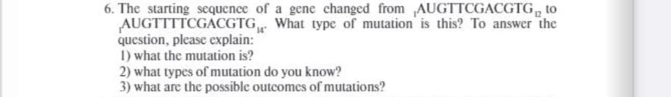 6. The starting sequence of a gene changed from AUGTTCGACGTG, to
AUGTTTTCGACGTG What type of mutation is this? To answer the
question, please explain:
I) what the mutation is?
2) what types of mutation do you know?
3) what are the possible outcomes of mutations?
14
