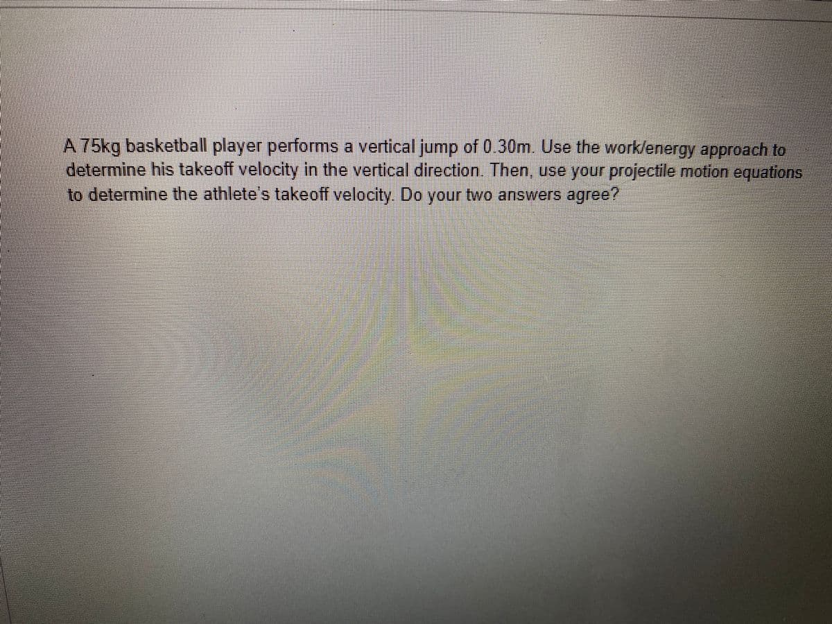 A 75kg basketball player performs a vertical jump of 0.30m. Use the work/energy approach to
determine his takeoff velocity in the vertical direction. Then, use your projectile motion equations
to determine the athlete's takeoff velocity. Do your two answers agree?