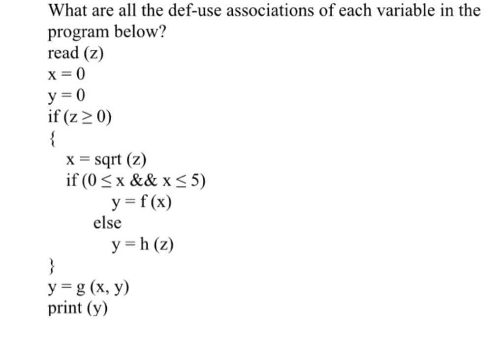 What are all the def-use associations of each variable in the
program below?
read (z)
x = 0
y = 0
if (z > 0)
{
sqrt (z)
if (0 <x && x < 5)
X =
y = f(x)
else
y = h (z)
}
У 3g (х, у)
print (y)
