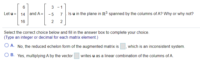 3 -1
Let u = 14| and A = -5
7
Is u in the plane in R³ spanned by the columns of A? Why or why not?
16
2
2
Select the correct choice below and fill in the answer box to complete your choice.
(Type an integer or decimal for each matrix element.)
O A. No, the reduced echelon form of the augmented matrix is
,which is an inconsistent system.
B. Yes, multiplying A by the vector
writes u as a linear combination of the columns of A.
