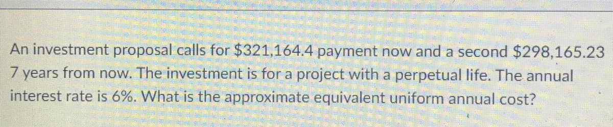 An investment proposal calls for $321,164.4 payment now and a second $298,165.23
7 years from now. The investment is for a project with a perpetual life. The annual
interest rate is 6%. What is the approximate equivalent uniform annual cost?
