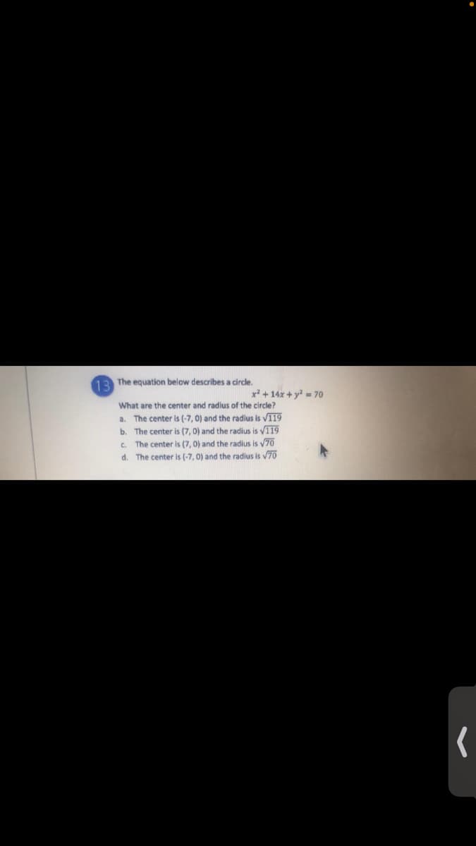 The equation below describes a circle.
13
x² + 14x + y = 70
What are the center and radlus of the circle?
a. The center is (-7, 0) and the radius is VI19
b. The center is (7, 0) and the radius is v119
C. The center is (7, 0) and the radius is 70
d. The center is (-7, 0) and the radius is v70
