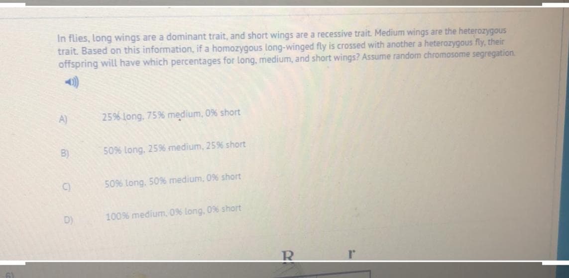 In flies, long wings are a dominant trait, and short wings are a recessive trait. Medium wings are the heterozygous
trait. Based on this information, if a homozygous long-winged fly is crossed with another a heterozygous fly, their
offspring will have which percentages for long, medium, and short wings? Assume random chromosome segregation.
A)
25% long, 75% medium, 0% short
B)
50% long, 259% medium, 25% short
C)
50% long, 50% medium, 0% short
D)
100% medium, 0% long, 0% short
