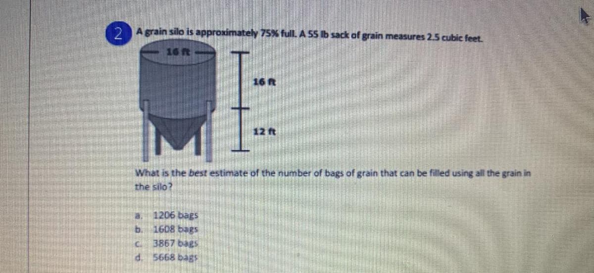 D Agrain silo is approximately 75% fullLA SS Ib sack of grain measures 2.5 cubic feet.
16 R
16 R
12ft
What is the best estimate of the number of bags of grain that can be filled using all the grain in
the silo?
a.
1206 bags
b. 1608 bags
c.
3867 bags
d. 5668 bagS
