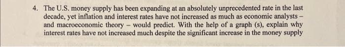 4. The U.S. money supply has been expanding at an absolutely unprecedented rate in the last
decade, yet inflation and interest rates have not increased as much as economic analysts -
and macroeconomic theory - would predict. With the help of a graph (s), explain why
interest rates have not increased much despite the significant increase in the money supply