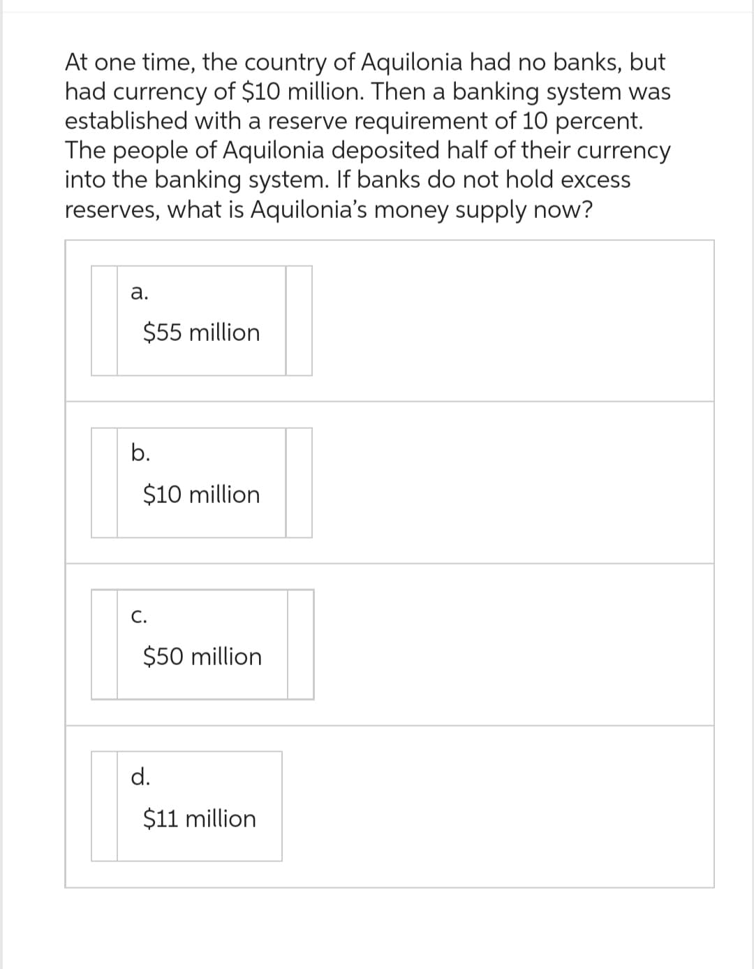 At one time, the country of Aquilonia had no banks, but
had currency of $10 million. Then a banking system was
established with a reserve requirement of 10 percent.
The people of Aquilonia deposited half of their currency
into the banking system. If banks do not hold excess
reserves, what is Aquilonia's money supply now?
a.
$55 million
b.
$10 million
C.
$50 million
d.
$11 million