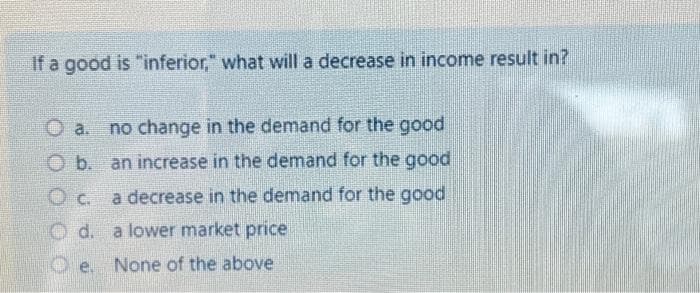 If a good is "inferior," what will a decrease in income result in?
Ⓒa. no change in the demand for the good
O b. an increase in the demand for the good
a decrease in the demand for the good
O c.
d.
a lower market price
e. None of the above