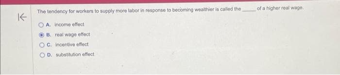 K
The tendency for workers to supply more labor in response to becoming wealthier is called the
A. income effect
B. real wage effect
C. incentive effect
D. substitution effect
of a higher real wage.