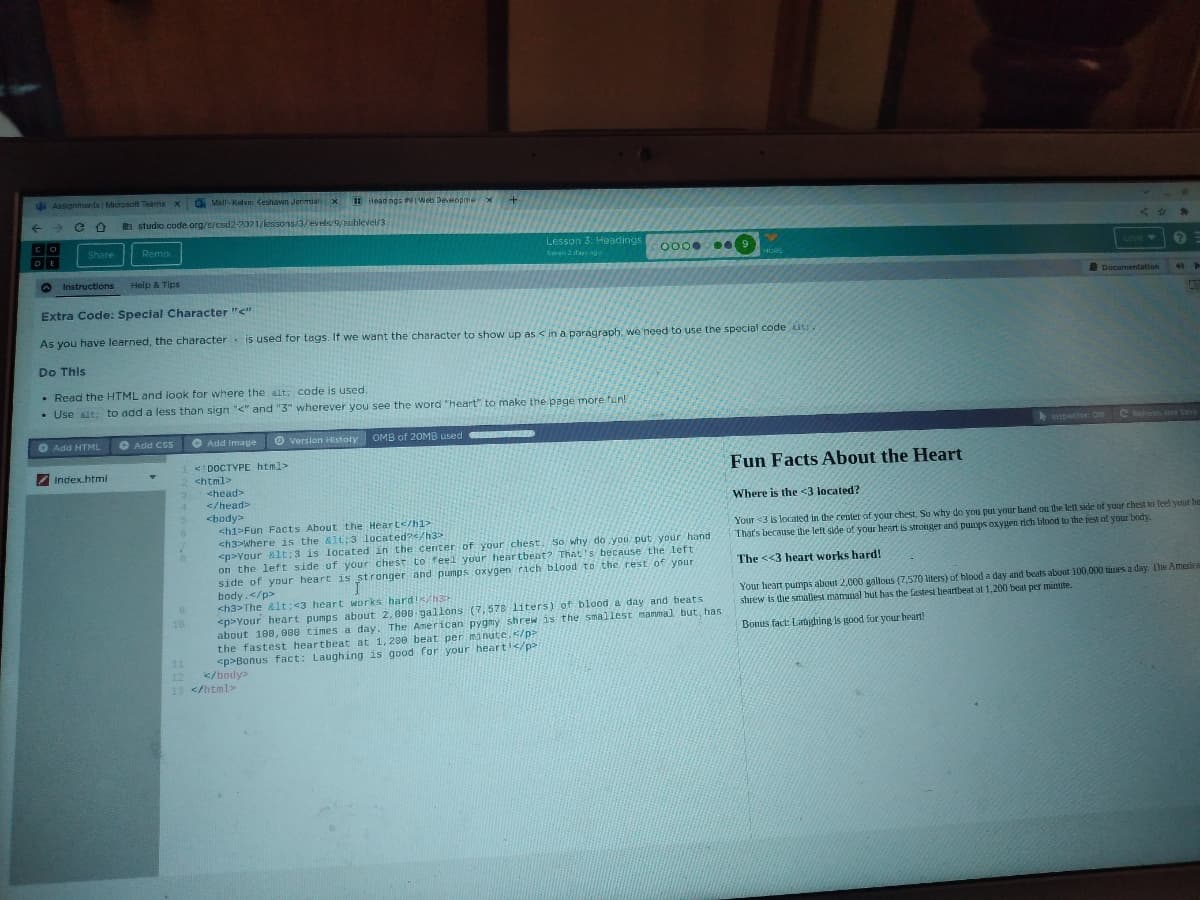 d Assignmants Microsoft Teams x
D Vall-Kelvm Keshawn Jerimiali X
IEHead ngS P Web Developme x
a studio.code org/s/csd2-2021/lenisons/3/evels/9/sublevel/3
Co
Share
Remix
Lesson 3. Headings
0000 .
Sava 2 days ngo
MORE
Loyd
Instructions
Help & Tips
Documentaton
Extra Code: Special Character "<"
As you have learned, the character is used for tags. If we want the character to show up as < in a paragraph. we'need to use the special code ut
Do This
• Read the HTML and look for where the alt; code is used,
• Use alt; to add a less than sign "<" and "3" wherever you see the word "heart" to make the page more fun!
O Add HTML
O Add Css O Add Image
O version History OMB of 20MB used
Inspector: Dn
C Retresh ana Save
1 <:DOCTYPE html>
2 chtml>
Fun Facts About the Heart
Index.html
<head>
</head>
Where is the <3 located?
<body>
<h1>Fun Facts About the Heart</h1>
ch3>Where is the &lt:3 located?</h3>
<p>Your &lt;3 is located in the center of your chest. So why do you put your hand
on the left side of your chesr to feel your heartbeat? That 's because the left
side of your heart is stronger and pumps oxygen rich blood to the rest of your
body.</p>
<h3>The &lt:<3 heart works hard!//h3
<p>Your heart pumps about 2,000 gallons (7,578 liters) of blood a day and beats
about 100, 000 times a day. The American pygmy shrew is the smallest mammal but, has
the fastest heartheat at 1,200 beat per manute.s/p>
<p>Bonus fact: Laughing is good for your heart'</p
</body>
Your <3 is located in the center of your chest. Su why do you put your hand on the let side of yur chest to feel your he
That's because the lett side of your heart is stronger and pumps oxygen rich blood to the rest of your bondy.
The <<3 heart works hard!
Your heart pumps about 2,000 gallous (7,570 liters) of blood a day and beats about 100,000 times a day. The America
shrew is the smallest mamunal hut has the fastest heartbeat at 1,200 beat per minute.
10
Bonus fact: Latghing is good for your heart!
11
12
13 </html>

