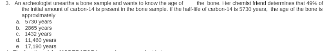 3. An archeologist unearths a bone sample and wants to know the age of
the initial amount of carbon-14 is present in the bone sample. If the half-life of carbon-14 is 5730 years, the age of the bone is
approximately
a. 5730 years
b. 2865 years
C. 1432 years
d. 11,460 years
17,190 years
the bone. Her chemist friend determines that 49% of
e
